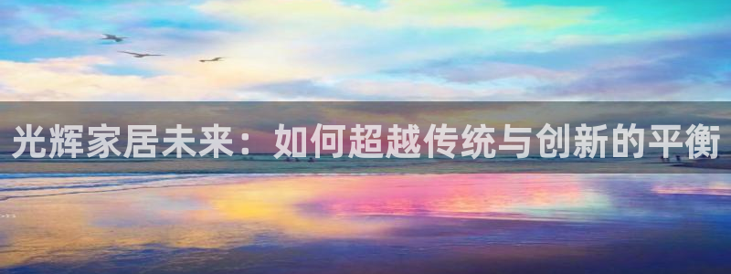 星欧娱乐平台app下载：光辉家居未来：如何超越传统与创新的平