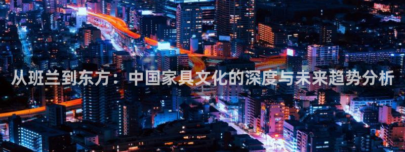 星欧娱乐文化无锡：从班兰到东方：中国家具文化的深度与未来趋势